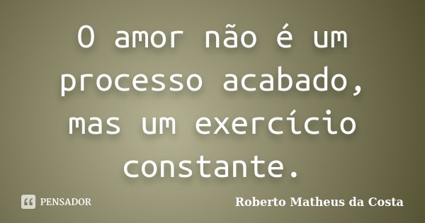 O amor não é um processo acabado, mas um exercício constante.... Frase de Roberto Matheus da Costa.