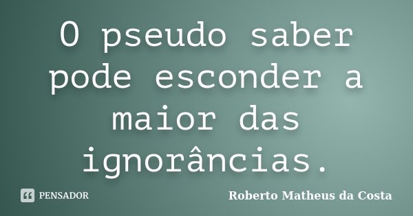 O pseudo saber pode esconder a maior das ignorâncias.... Frase de Roberto Matheus da Costa.