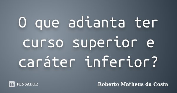O que adianta ter curso superior e caráter inferior?... Frase de Roberto Matheus da Costa.