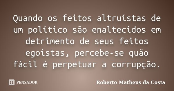 Quando os feitos altruístas de um político são enaltecidos em detrimento de seus feitos egoístas, percebe-se quão fácil é perpetuar a corrupção.... Frase de Roberto Matheus da Costa.