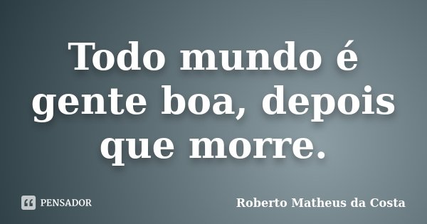 Todo mundo é gente boa, depois que morre.... Frase de Roberto Matheus da Costa.
