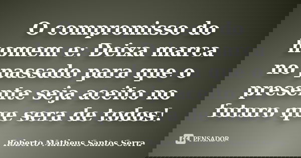 O compromisso do homem e: Deixa marca no passado para que o presente seja aceito no futuro que sera de todos!... Frase de Roberto Matheus Santos Serra.