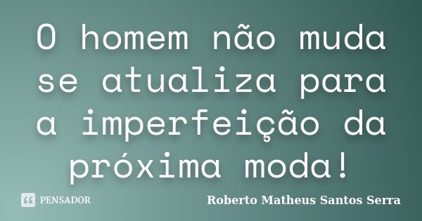 O homem não muda se atualiza para a imperfeição da próxima moda!... Frase de Roberto Matheus Santos Serra.