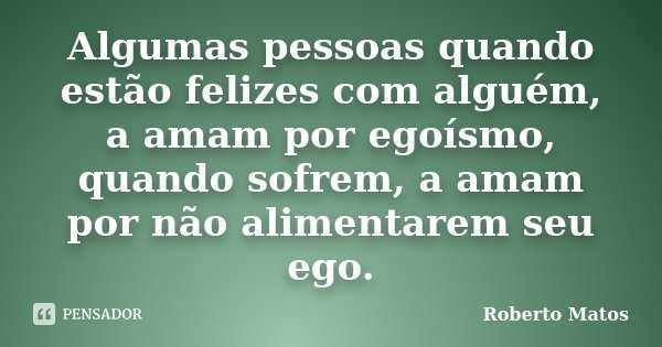 Algumas pessoas quando estão felizes com alguém, a amam por egoísmo, quando sofrem, a amam por não alimentarem seu ego.... Frase de Roberto Matos.