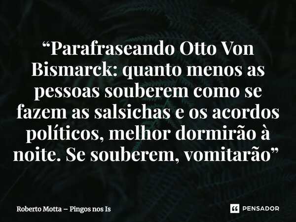 “Parafraseando Otto Von Bismarck: quanto menos as pessoas souberem como se fazem as salsichas e os acordos políticos, melhor dormirão à noite. Se souberem, vomi... Frase de Roberto Motta  Pingos nos Is.