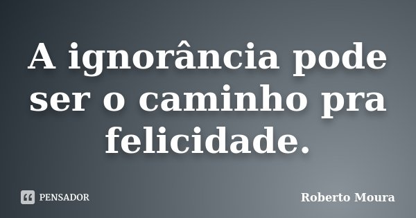A ignorância pode ser o caminho pra felicidade.... Frase de Roberto Moura.