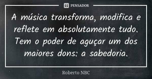 A música transforma, modifica e reflete em absolutamente tudo. Tem o poder de aguçar um dos maiores dons: a sabedoria.... Frase de Roberto NBC.