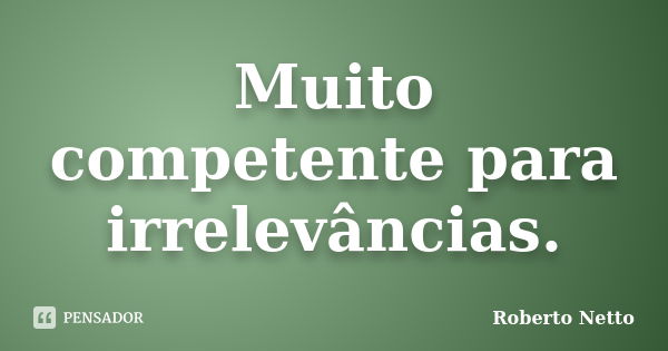 Muito competente para irrelevâncias.... Frase de Roberto Netto.