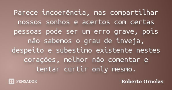 Parece incoerência, mas compartilhar nossos sonhos e acertos com certas pessoas pode ser um erro grave, pois não sabemos o grau de inveja, despeito e subestimo ... Frase de Roberto Ornelas.