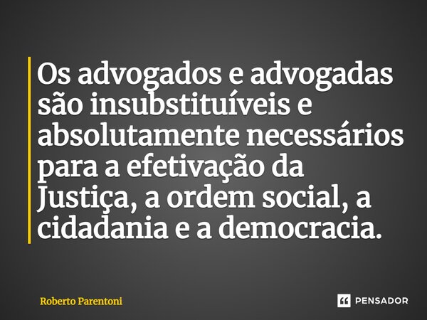 Os advogados e advogadas são insubstituíveis e absolutamente necessários para a efetivação da Justiça, a ordem social, a cidadania e a democracia.... Frase de Roberto Parentoni.