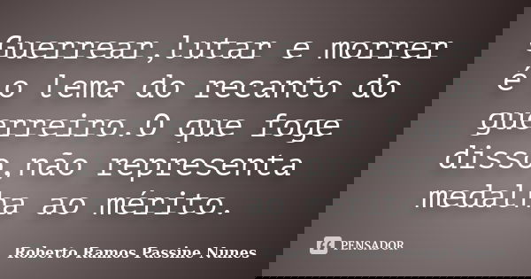 Guerrear,lutar e morrer é o lema do recanto do guerreiro.O que foge disso,não representa medalha ao mérito.... Frase de Roberto Ramos Passine Nunes.