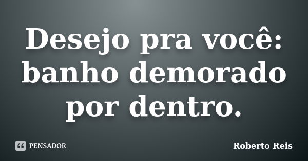 Desejo pra você: banho demorado por dentro.... Frase de Roberto Reis.