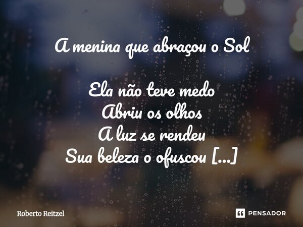 A menina que abraçou o Sol Ela não teve medo Abriu os olhos A luz se rendeu Sua beleza o ofuscou Brilhe linda flor. Ela estendeu os braços Ele então se entrela... Frase de Roberto Reitzel.