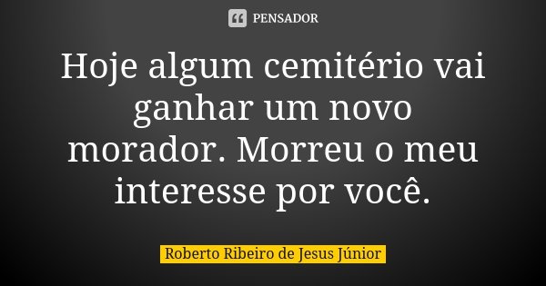 Hoje algum cemitério vai ganhar um novo morador. Morreu o meu interesse por você.... Frase de Roberto Ribeiro de Jesus Júnior.
