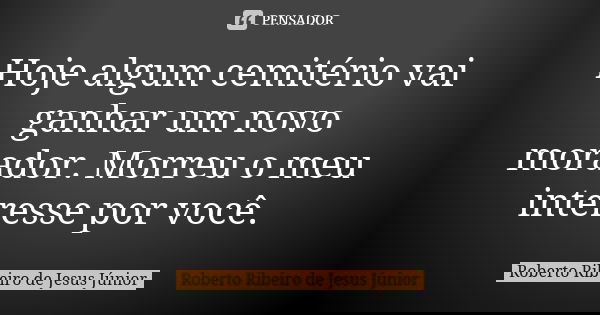 Hoje algum cemitério vai ganhar um novo morador. Morreu o meu interesse por você.... Frase de Roberto Ribeiro de Jesus Júnior.