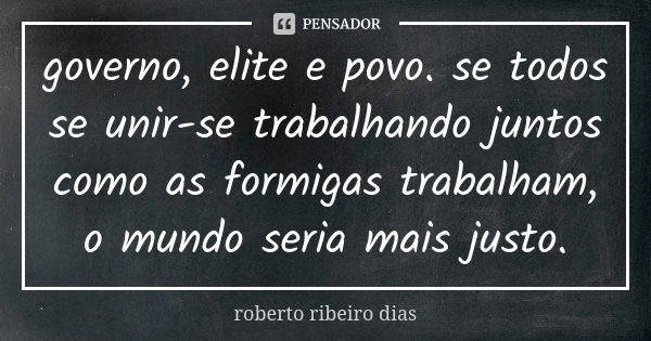 governo, elite e povo. se todos se unir-se trabalhando juntos como as formigas trabalham, o mundo seria mais justo.... Frase de roberto ribeiro dias.