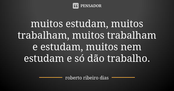 muitos estudam, muitos trabalham, muitos trabalham e estudam, muitos nem estudam e só dão trabalho.... Frase de roberto ribeiro dias.