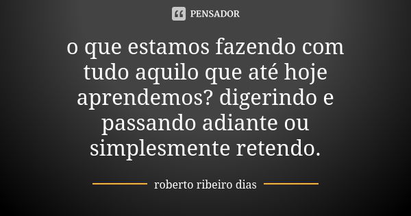 o que estamos fazendo com tudo aquilo que até hoje aprendemos? digerindo e passando adiante ou simplesmente retendo.... Frase de roberto ribeiro dias.