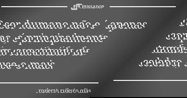 O ser humano não e´ apenas corpo, é principalmente também constituído de celebro, use-o mais.... Frase de roberto ribeiro dias.