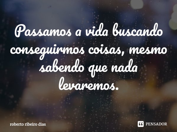 ⁠Passamos a vida buscando conseguirmos coisas, mesmo sabendo que nada levaremos.... Frase de roberto ribeiro dias.