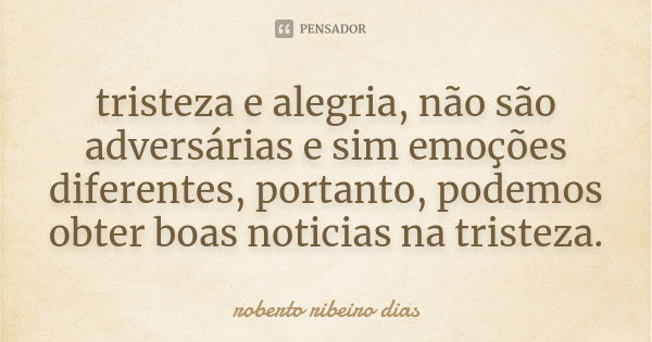 tristeza e alegria, não são adversárias e sim emoções diferentes, portanto, podemos obter boas noticias na tristeza.... Frase de roberto ribeiro dias.