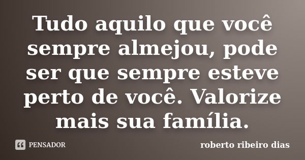 Tudo aquilo que você sempre almejou, pode ser que sempre esteve perto de você. Valorize mais sua família.... Frase de roberto ribeiro dias.