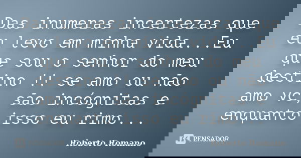 Das inumeras incertezas que eu levo em minha vida...Eu que sou o senhor do meu destino !! se amo ou não amo vc, são incógnitas e enquanto isso eu rimo...... Frase de Roberto Romano.