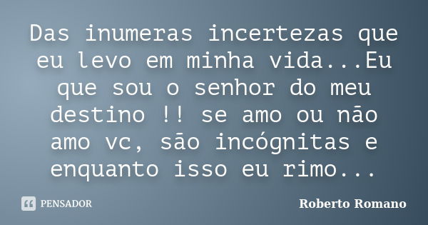 Das inumeras incertezas que eu levo em minha vida...Eu que sou o senhor do meu destino !! se amo ou não amo vc, são incógnitas e enquanto isso eu rimo...... Frase de Roberto Romano.