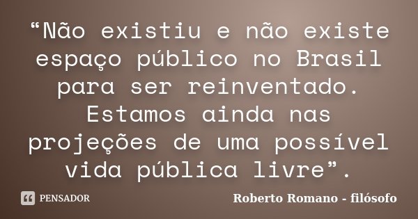 “Não existiu e não existe espaço público no Brasil para ser reinventado. Estamos ainda nas projeções de uma possível vida pública livre”.... Frase de Roberto Romano - Filósofo.