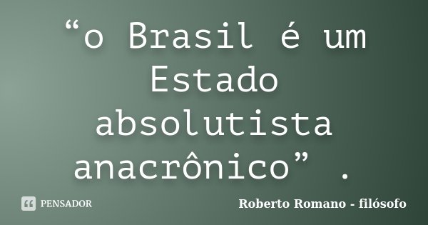 “o Brasil é um Estado absolutista anacrônico” .... Frase de Roberto Romano - Filósofo.