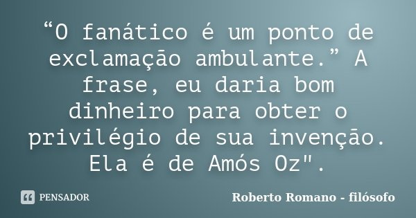 “O fanático é um ponto de exclamação ambulante.” A frase, eu daria bom dinheiro para obter o privilégio de sua invenção. Ela é de Amós Oz".... Frase de Roberto Romano - Filósofo.