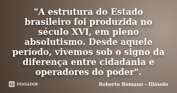 "A estrutura do Estado brasileiro foi produzida no século XVI, em pleno absolutismo. Desde aquele período, vivemos sob o signo da diferença entre cidadania... Frase de Roberto Romano - Filósofo.