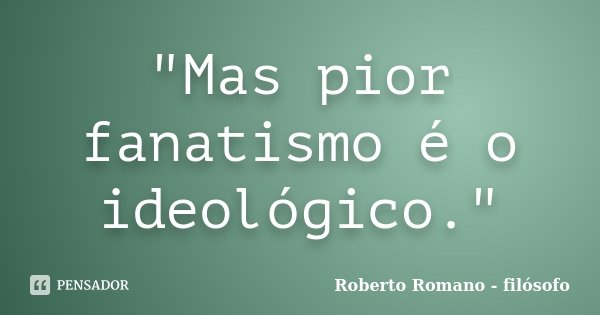 "Mas pior fanatismo é o ideológico."... Frase de Roberto Romano - Filósofo.