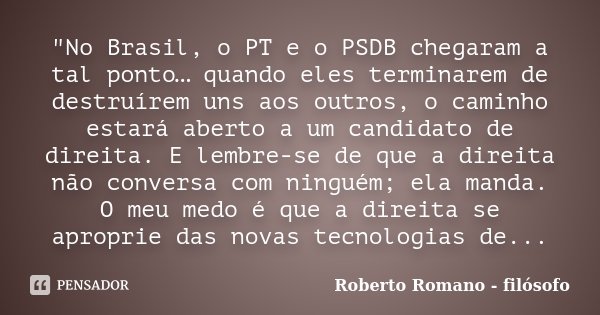 "No Brasil, o PT e o PSDB chegaram a tal ponto… quando eles terminarem de destruírem uns aos outros, o caminho estará aberto a um candidato de direita. E l... Frase de Roberto Romano - Filósofo.