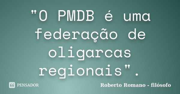 "O PMDB é uma federação de oligarcas regionais".... Frase de Roberto Romano - Filósofo.
