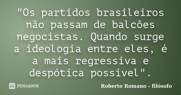 "Os partidos brasileiros não passam de balcões negocistas. Quando surge a ideologia entre eles, é a mais regressiva e despótica possível".... Frase de Roberto Romano - Filósofo.