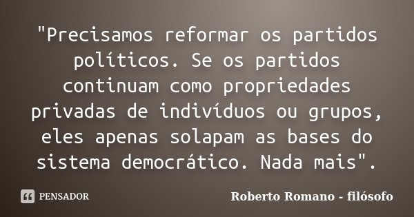 "Precisamos reformar os partidos políticos. Se os partidos continuam como propriedades privadas de indivíduos ou grupos, eles apenas solapam as bases do si... Frase de Roberto Romano - Filósofo.