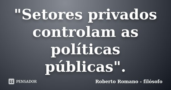 "Setores privados controlam as políticas públicas".... Frase de Roberto Romano - Filósofo.