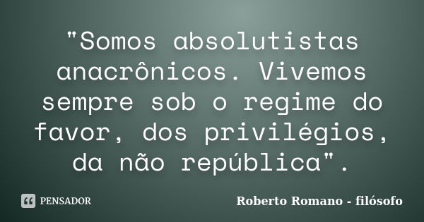 "Somos absolutistas anacrônicos. Vivemos sempre sob o regime do favor, dos privilégios, da não república".... Frase de Roberto Romano - filósofo.