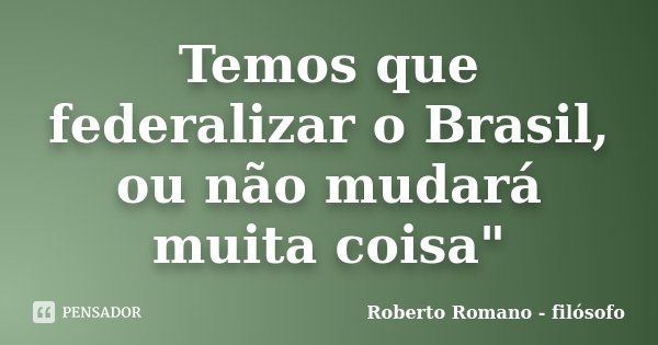 Temos que federalizar o Brasil, ou não mudará muita coisa"... Frase de Roberto Romano - Filósofo.