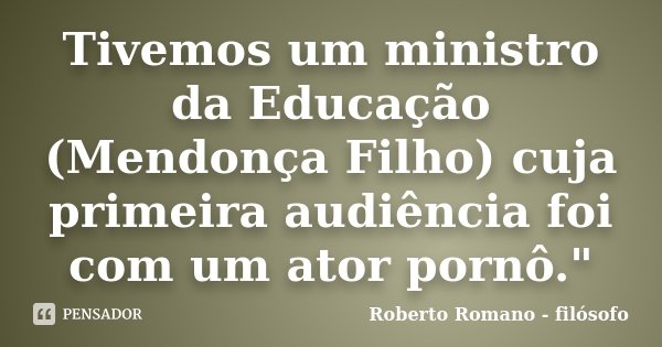 Tivemos um ministro da Educação (Mendonça Filho) cuja primeira audiência foi com um ator pornô."... Frase de Roberto Romano - Filósofo.