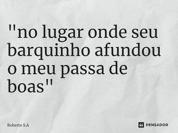 ⁠"no lugar onde seu barquinho afundou o meu passa de boas "... Frase de Roberto S.A.