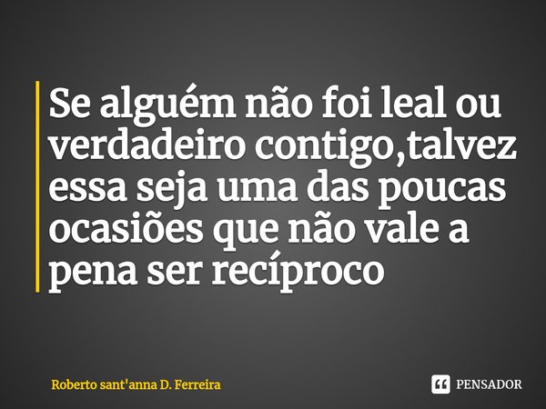 ⁠Se alguém não foi leal ou verdadeiro contigo,talvez essa seja uma das poucas ocasiões que não vale a pena ser recíproco... Frase de Roberto sant'anna D. Ferreira.