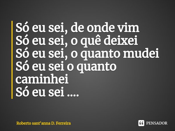 ⁠Só eu sei, de onde vim
Só eu sei, o quê deixei
Só eu sei, o quanto mudei
Só eu sei o quanto caminhei
Só eu sei ....... Frase de Roberto sant'anna D. Ferreira.
