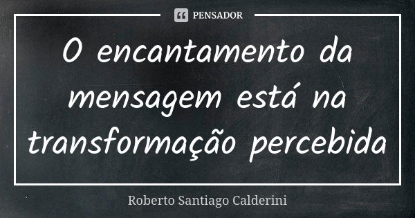 O encantamento da mensagem está na transformação percebida... Frase de Roberto Santiago Calderini.