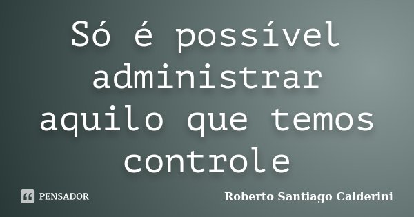 Só é possível administrar aquilo que temos controle... Frase de Roberto Santiago Calderini.