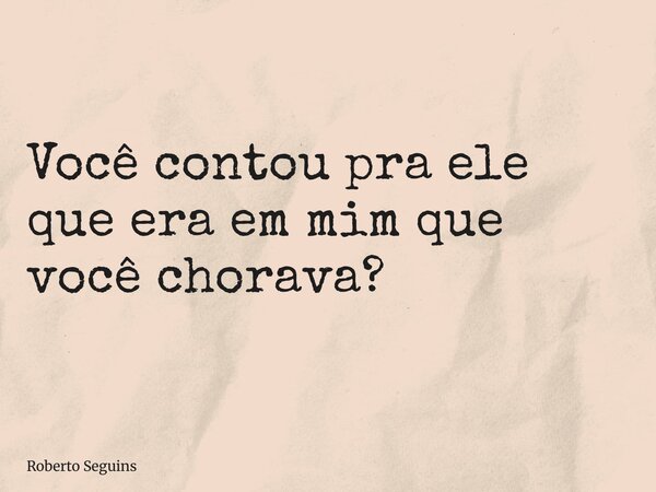 Você contou pra ele que era em mim que você chorava?... Frase de Roberto Seguins.