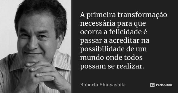 A primeira transformação necessária para que ocorra a felicidade é passar a acreditar na possibilidade de um mundo onde todos possam se realizar.... Frase de Roberto Shinyashiki.