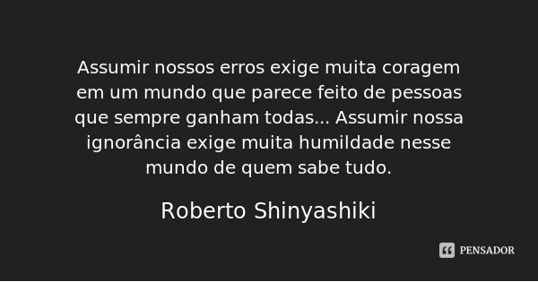 Assumir nossos erros exige muita coragem em um mundo que parece feito de pessoas que sempre ganham todas... Assumir nossa ignorância exige muita humildade nesse... Frase de Roberto Shinyashiki.
