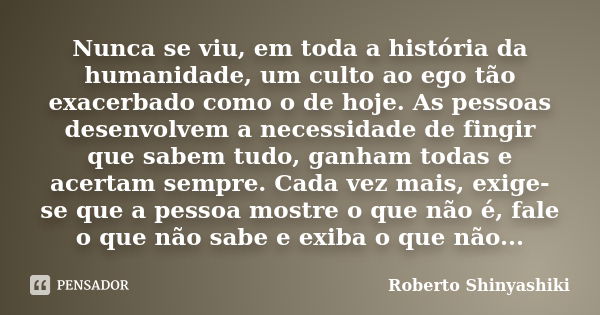 Nunca se viu, em toda a história da humanidade, um culto ao ego tão exacerbado como o de hoje. As pessoas desenvolvem a necessidade de fingir que sabem tudo, ga... Frase de Roberto Shinyashiki.